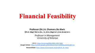 Financial Feasibility
Professor (Dr.) A. Chamaru De Alwis
(Ph.D. (Mgt) TBU in Zlin, Cz, M.Sc (Mgt) Sri J, B.Sc (B.Ad) Sri J.
Professor in Management
University of Kelaniya
ORCID :https://orcid.org/0000-0003-2492-9466
Google Scholar: https://scholar.google.com/citations?user=mAMWuxkAAAAJ&hl=en
ResearchGate: https://www.researchgate.net/profile/A_De_Alwis
 