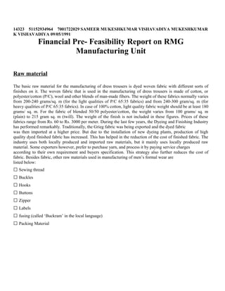 14323 51152934964 7001722029 SAMEER MUKESHKUMAR VISHAVADIYA MUKESHKUMAR
K VISHAVADIYA 09/05/1991
Financial Pre- Feasibility Report on RMG
Manufacturing Unit
Raw material
The basic raw material for the manufacturing of dress trousers is dyed woven fabric with different sorts of
finishes on it. The woven fabric that is used in the manufacturing of dress trousers is made of cotton, or
polyester/cotton (P/C), wool and other blends of man-made fibers. The weight of these fabrics normally varies
from 200-240 grams/sq. m (for the light qualities of P/C 65:35 fabrics) and from 240-300 gram/sq. m (for
heavy qualities of P/C 65:35 fabrics). In case of 100% cotton, light quality fabric weight should be at least 180
grams/ sq. m. For the fabric of blended 50/50 polyester/cotton, the weight varies from 100 grams/ sq. m
(plain) to 215 gram sq. m (twill). The weight of the finish is not included in these figures. Prices of these
fabrics range from Rs. 60 to Rs. 3000 per meter. During the last few years, the Dyeing and Finishing Industry
has performed remarkably. Traditionally, the Grieg fabric was being exported and the dyed fabric
was then imported at a higher price. But due to the installation of new dyeing plants, production of high
quality dyed finished fabric has increased. This has helped in the reduction of the cost of finished fabric. The
industry uses both locally produced and imported raw materials, but it mainly uses locally produced raw
material. Some exporters however, prefer to purchase yarn, and process it by paying service charges
according to their own requirement and buyers specification. This strategy also further reduces the cost of
fabric. Besides fabric, other raw materials used in manufacturing of men’s formal wear are
listed below:
 Sewing thread
 Buckles
 Hooks
 Buttons
 Zipper
 Labels
 fusing (called ‘Buckram’ in the local language)
 Packing Material
 