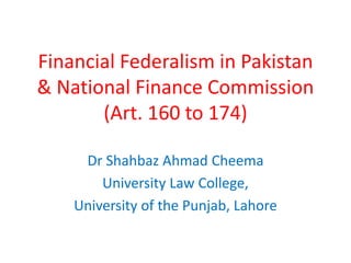 Financial Federalism in Pakistan
& National Finance Commission
(Art. 160 to 174)
Dr Shahbaz Ahmad Cheema
University Law College,
University of the Punjab, Lahore
 