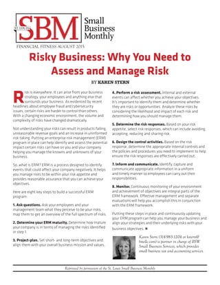 Risky Business: Why You Need to
Assess and Manage Risk
FINANCIAL FITNESS AUGUST 2015
Reprinted by permission of the St. Louis Small Business Monthly
R
isk is everywhere. It can arise from your business
strategy, your employees and anything else that
surrounds your business. As evidenced by recent
headlines about employee fraud and cybersecurity
issues, certain risks are harder to control than others.
With a changing economic environment, the volume and
complexity of risks have changed dramatically.
Not understanding your risks can result in products failing,
unreasonable revenue goals and an increase in uninformed
risk taking. Putting an enterprise risk management (ERM)
program in place can help identify and assess the potential
impact certain risks can have on you and your company,
helping you manage the knowns and unknowns of your
business.
So, what is ERM? ERM is a process designed to identify
events that could affect your company negatively. It helps
you manage risks to be within your risk appetite and
provides reasonable assurance that you can achieve your
objectives.
Here are eight key steps to build a successful ERM
program:
1. Ask questions. Ask your employees and your
management team what they perceive to be your risks;
map them to get an overview of the full spectrum of risks.
2. Determine your ERM maturity. Determine how mature
your company is in terms of managing the risks identified
in step 1.
3. Project-plan. Set short- and long-term objectives and
align them with your overall business mission and values.
4. Perform a risk assessment. Internal and external
events can affect whether you achieve your objectives.
It’s important to identify them and determine whether
they are risks or opportunities. Analyze these risks by
considering the likelihood and impact of each risk and
determining how you should manage them.
5. Determine the risk responses. Based on your risk
appetite, select risk responses, which can include avoiding,
accepting, reducing and sharing risk.
6. Design the control activities. Based on the risk
response, determine the appropriate internal controls and
the policies and procedures you need to implement to help
ensure the risk responses are effectively carried out.
7. Inform and communicate. Identify, capture and
communicate appropriate information in a uniform
and timely manner so employees can carry out their
responsibilities.
8. Monitor. Continuous monitoring of your environment
and achievement of objectives are integral parts of the
ERM framework. Effective management and separate
evaluations will help you accomplish this in conjunction
with the ERM framework.
Putting these steps in place and continuously updating
your ERM program can help you manage your business and
align your strategies and their underlying risks with your
business objectives. n
Karen Stern (314-983-1204 or kstern@
bswllc.com) is partner in charge of BSW
Small Business Services, which provides
small business tax and accounting services.
BY KAREN STERN
 