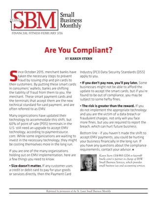 Are You Compliant?
FINANCIAL FITNESS FEBRUARY 2016
Reprinted by permission of the St. Louis Small Business Monthly
S
ince October 2015, merchant banks have
taken the necessary steps to prevent
fraud by issuing chip and pin cards to
their customers. By putting these smart cards
in consumers’ wallets, banks are shifting
the liability of fraud from them to you, the
merchant. These smart payment cards and
the terminals that accept them are the new
technical standard for card payment, and are
often referred to as EMV.
Many organizations have updated their
technology to accommodate this shift, but
60% of point of sale (POS) terminals in the
U.S. still need an upgrade to accept EMV
technology, according to paymentsource.
com. While some organizations are waiting to
invest in the necessary technology, they might
be costing themselves more in the long run.
If you are one of the many organizations
holding out on EMV implementation, here are
a few things you need to know:
• Size doesn’t matter. If any customer uses
a credit or debit card to pay for your goods
or services directly, then the Payment Card
Industry (PCI) Data Security Standards (DSS)
apply to you.
• If you don’t pay now, you’ll pay later. Some
businesses might not be able to afford the
update to accept the smart cards, but if you’re
found to be out of compliance, you may be
subject to some hefty fines.
• The risk is greater than the reward. If you
do not implement the appropriate technology
and you are the victim of a data breach or
fraudulent charges, not only will you face
more fines, but you are required to report the
breach, which can hurt future business.
Bottom line - if you haven’t made the shift to
accept EMV payments, you could be hurting
your business financially in the long run. If
you have any questions about the compliance
requirements, contact your advisor. n
Karen Stern (314-983-1204 or kstern@
bswllc.com) is partner in charge of BSW
Small Business Services, which provides
small business tax and accounting services.
BY KAREN STERN
 
