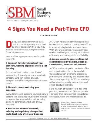 FINANCIAL FITNESS JANUARY 2014

4 Signs You Need a Part-Time CFO
BY KAREN STERN

D

o you lack detailed financial data
critical to making timely and sound
business decisions? If so, you may
want to consider outsourcing these vital
financial processes.
Here are four signs you may need a parttime CFO:

A CFO can help with identifying potential
business risks, such as opening new offices
in areas with high state and local taxes.
With a CFO’s expertise, you can develop
models and budgets to run your business
efficiently and manage it to profitability.
4. You are unable to generate financial
reports required by bankers, suppliers,
shareholders, investors and partners.

1. You don’t have key data about your
cash flow, working capital or a forecast of
liquidity.
A CFO is well-equipped to evaluate offers
and opportunities. He or she can help
A company lives or dies on its flow of
the capitalization or lending process by
information. Expand your team to include
providing the credibility and expertise for
someone who can collect, analyze,
third-party reporting. A CFO can also help
interpret and effectively disseminate these
with evaluating equity transactions and
details.
owner equity protection.
2. No one is closely watching your
For a fraction of the cost for a full-time
expenses.
position, an outsourced CFO can provide
Every dollar saved supports your company’s strategic financial expertise to capitalize
bottom line. Enlist top-level talent focused on opportunities and minimize risk. n
on a proactive approach to cost, including
strategic partnering and make-or-buy
Karen Stern (314-983-1204 or
kstern@bswllc.com) is partner in charge
decisions.
3. You are not aware of economic,
industry and regulatory changes that
could drastically affect your business.

of BSW Small Business Services, which
provides small business tax and accounting
services.

Reprinted by permission of the St. Louis Small Business Monthly

 