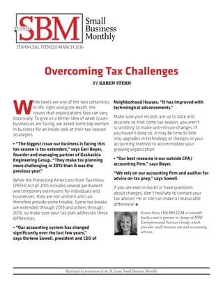 Overcoming Tax Challenges
FINANCIAL FITNESS MARCH 2016
Reprinted by permission of the St. Louis Small Business Monthly
W
hile taxes are one of the two certainties
in life, right alongside death, the
issues that organizations face can vary
drastically. To give us a better idea of what issues
businesses are facing, we asked some top women
in business for an inside look at their tax-season
strategies.
• “The biggest issue our business is facing this
tax season is tax extenders,” says Geri Boyer,
founder and managing partner of Kaskaskia
Engineering Group. “They make tax planning
more challenging in 2015 than it was the
previous year.”
While the Protecting Americans from Tax Hikes
(PATH) Act of 2015 includes several permanent
and temporary extensions for individuals and
businesses, they are not uniform and can
therefore provide some trouble. Some tax breaks
are extended through 2019 and others through
2016, so make sure your tax plan addresses these
differences.
• “Our accounting system has changed
significantly over the last few years,”
says Darlene Sowell, president and CEO of
Neighborhood Houses. “It has improved with
technological advancements.”
Make sure your records are up to date and
accurate so that come tax season, you aren’t
scrambling to make last-minute changes. If
you haven’t done so, it may be time to look
into upgrades in technology or changes in your
accounting method to accommodate your
growing organization.
• “Our best resource is our outside CPA/
accounting firm,” says Boyer.
“We rely on our accounting firm and auditor for
advice on tax prep,” says Sowell.
If you are ever in doubt or have questions
about changes, don’t hesitate to contact your
tax adviser. He or she can make a measurable
difference! n
Karen Stern (314-983-1204 or kstern@
bswllc.com) is partner in charge of BSW
Entrepreneurial Services Group, which
provides small business tax and accounting
services.
BY KAREN STERN
 