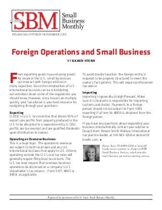 Foreign Operations and Small Business
FINANCIAL FITNESS NOVEMBER 2015
Reprinted by permission of the St. Louis Small Business Monthly
F
rom exporting goods to purchasing goods
for resale in the U.S., small businesses
can interact with foreign entities in
many capacities. Since the complexities of U.S.
international tax rules can be intimidating,
we’ve broken down some of the regulations you
should know. However, since issues can multiply
quickly, your tax adviser is your best resource for
navigating through your questions.
Exporting
IC-DISC is a U.S. tax incentive that allows 50% of
export sale profits from property produced in the
U.S. to be allocated to a separate entity. IC-DISC
profits are tax-exempt and are qualified dividends
upon distribution to owners.
Operating an Overseas Business
This is a huge topic. The operations overseas
are subject to both local laws and any U.S.
international tax laws that apply to U.S. citizens
operating outside the U.S. Local tax rules will
generally require filing local tax returns. The
U.S. tax laws require that overseas business
operations be disclosed on a company’s U.S.
shareholder’s tax returns – Form 5471, 8865 or
8858, as applicable.
To avoid double taxation, the foreign entity is
required to be properly structured to meet the
owner’s fact pattern. This will require professional
tax advice.
Importing
Importing is generally straightforward. Make
sure it is clear who is responsible for importing,
customs and duties. Payments to a foreign
person should not be subject to Form 1099
reporting if a Form W-8BEN is obtained from the
foreign person.
If you have any questions about expanding your
business internationally, contact your adviser or
Doug Eckert, Brown Smith Wallace international
tax practice leader, at 314-983-1268 or deckert@
bswllc.com. n
Karen Stern (314-983-1204 or kstern@
bswllc.com) is partner in charge of BSW
Small Business Services, which provides
small business tax and accounting services.
BY KAREN STERN
 