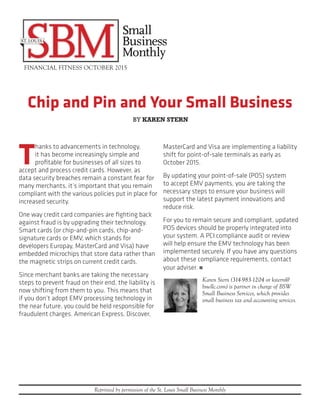 Chip and Pin and Your Small Business
FINANCIAL FITNESS OCTOBER 2015
Reprinted by permission of the St. Louis Small Business Monthly
T
hanks to advancements in technology,
it has become increasingly simple and
profitable for businesses of all sizes to
accept and process credit cards. However, as
data security breaches remain a constant fear for
many merchants, it’s important that you remain
compliant with the various policies put in place for
increased security.
One way credit card companies are fighting back
against fraud is by upgrading their technology.
Smart cards (or chip-and-pin cards, chip-and-
signature cards or EMV, which stands for
developers Europay, MasterCard and Visa) have
embedded microchips that store data rather than
the magnetic strips on current credit cards.
Since merchant banks are taking the necessary
steps to prevent fraud on their end, the liability is
now shifting from them to you. This means that
if you don’t adopt EMV processing technology in
the near future, you could be held responsible for
fraudulent charges. American Express, Discover,
MasterCard and Visa are implementing a liability
shift for point-of-sale terminals as early as
October 2015.
By updating your point-of-sale (POS) system
to accept EMV payments, you are taking the
necessary steps to ensure your business will
support the latest payment innovations and
reduce risk.
For you to remain secure and compliant, updated
POS devices should be properly integrated into
your system. A PCI compliance audit or review
will help ensure the EMV technology has been
implemented securely. If you have any questions
about these compliance requirements, contact
your adviser. n
Karen Stern (314-983-1204 or kstern@
bswllc.com) is partner in charge of BSW
Small Business Services, which provides
small business tax and accounting services.
BY KAREN STERN
 