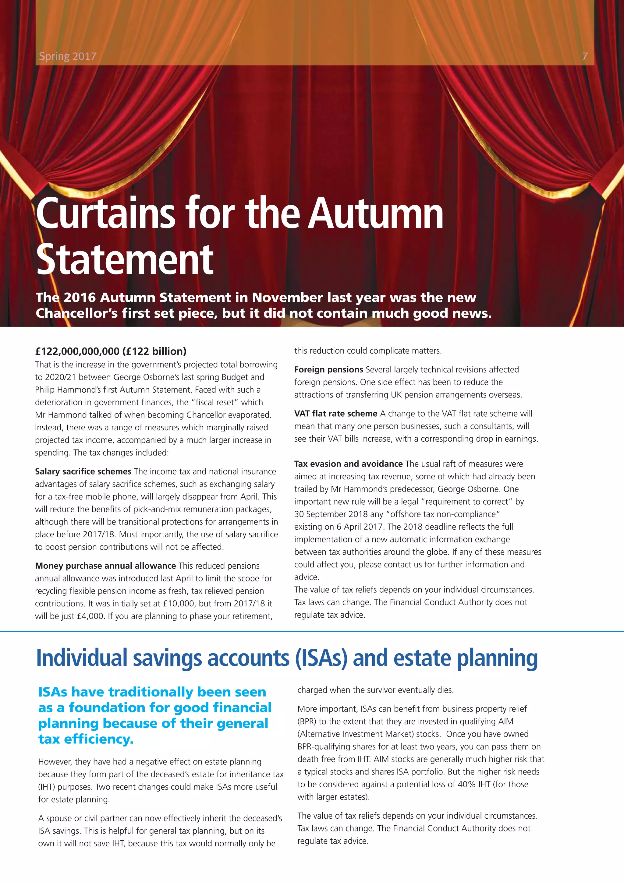Curtains for theAutumn
Statement
£122,000,000,000 (£122 billion)
That is the increase in the government’s projected total borrowing
to 2020/21 between George Osborne’s last spring Budget and
Philip Hammond’s first Autumn Statement. Faced with such a
deterioration in government finances, the “fiscal reset” which
Mr Hammond talked of when becoming Chancellor evaporated.
Instead, there was a range of measures which marginally raised
projected tax income, accompanied by a much larger increase in
spending. The tax changes included:
Salary sacrifice schemes The income tax and national insurance
advantages of salary sacrifice schemes, such as exchanging salary
for a tax-free mobile phone, will largely disappear from April. This
will reduce the benefits of pick-and-mix remuneration packages,
although there will be transitional protections for arrangements in
place before 2017/18. Most importantly, the use of salary sacrifice
to boost pension contributions will not be affected.
Money purchase annual allowance This reduced pensions
annual allowance was introduced last April to limit the scope for
recycling flexible pension income as fresh, tax relieved pension
contributions. It was initially set at £10,000, but from 2017/18 it
will be just £4,000. If you are planning to phase your retirement,
this reduction could complicate matters.
Foreign pensions Several largely technical revisions affected
foreign pensions. One side effect has been to reduce the
attractions of transferring UK pension arrangements overseas.
VAT flat rate scheme A change to the VAT flat rate scheme will
mean that many one person businesses, such a consultants, will
see their VAT bills increase, with a corresponding drop in earnings.
Tax evasion and avoidance The usual raft of measures were
aimed at increasing tax revenue, some of which had already been
trailed by Mr Hammond’s predecessor, George Osborne. One
important new rule will be a legal “requirement to correct” by
30 September 2018 any “offshore tax non-compliance”
existing on 6 April 2017. The 2018 deadline reflects the full
implementation of a new automatic information exchange
between tax authorities around the globe. If any of these measures
could affect you, please contact us for further information and
advice.
The value of tax reliefs depends on your individual circumstances.
Tax laws can change. The Financial Conduct Authority does not
regulate tax advice.
ISAs have traditionally been seen
as a foundation for good financial
planning because of their general
tax efficiency.
However, they have had a negative effect on estate planning
because they form part of the deceased’s estate for inheritance tax
(IHT) purposes. Two recent changes could make ISAs more useful
for estate planning.
A spouse or civil partner can now effectively inherit the deceased’s
ISA savings. This is helpful for general tax planning, but on its
own it will not save IHT, because this tax would normally only be
charged when the survivor eventually dies.
More important, ISAs can benefit from business property relief
(BPR) to the extent that they are invested in qualifying AIM
(Alternative Investment Market) stocks. Once you have owned
BPR-qualifying shares for at least two years, you can pass them on
death free from IHT. AIM stocks are generally much higher risk that
a typical stocks and shares ISA portfolio. But the higher risk needs
to be considered against a potential loss of 40% IHT (for those
with larger estates).
The value of tax reliefs depends on your individual circumstances.
Tax laws can change. The Financial Conduct Authority does not
regulate tax advice.
The Rise of Inheritance Tax
Base 2009-10 = 100
IHT receipts Total Tax Receipts
The 2016 Autumn Statement in November last year was the new
Chancellor’s first set piece, but it did not contain much good news.
Individual savings accounts (ISAs) and estate planning
Spring 2017 7
 
