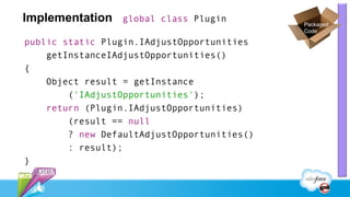 Implementation   global class Plugin
                                             Packaged
                                             Code

public static Plugin.IAdjustOpportunities
    getInstanceIAdjustOpportunities()
{
    Object result = getInstance
        ('IAdjustOpportunities');
    return (Plugin.IAdjustOpportunities)
        (result == null
        ? new DefaultAdjustOpportunities()
        : result);
}
 