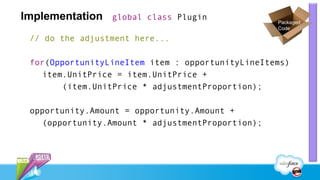Implementation   global class Plugin
                                                  Packaged
                                                  Code

 // do the adjustment here...

 for(OpportunityLineItem item : opportunityLineItems)
   item.UnitPrice = item.UnitPrice +
       (item.UnitPrice * adjustmentProportion);

 opportunity.Amount = opportunity.Amount +
   (opportunity.Amount * adjustmentProportion);
 