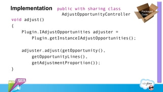 Implementation   public with sharing class
                                                    Packaged
                   AdjustOpportunityController      Code

void adjust()
{
    Plugin.IAdjustOpportunities adjuster =
        Plugin.getInstanceIAdjustOpportunities();

    adjuster.adjust(getOpportunity(),
        getOpportunityLines(),
        getAdjustmentProportion());
}
 