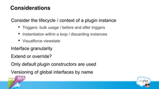 Considerations

Consider the lifecycle / context of a plugin instance
    Triggers: bulk usage / before and after triggers
    Instantiation within a loop / discarding instances
    Visualforce viewstate

Interface granularity
Extend or override?
Only default plugin constructors are used
Versioning of global interfaces by name
 