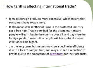 How tariff is affecting international trade?

• It makes foreign products more expensive, which means that
  consumers have to pay more.
• It also means the inefficient firms in the protected industry
  get a free ride. That is very bad for the economy. It means
  people will earn less in the country over all, and pay more for
  foreign goods. It means less people will have jobs. It means
  inflation will be higher.
• . In the long term, businesses may see a decline in efficiency
  due to a lack of competition, and may also see a reduction in
  profits due to the emergence of substitutes for their products.
 