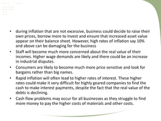 • during inflation that are not excessive, business could decide to raise their
  own prices, borrow more to invest and ensure that increased asset value
  appear on their balance sheet. However, high rates of inflation say 10%
  and above can be damaging for the business
• Staff will become much more concerned about the real value of their
  incomes. Higher wage demands are likely and there could be an increase
  in industrial disputes.
• Consumers are likely to become much more price sensitive and look for
  bargains rather than big names.
• Rapid inflation will often lead to higher rates of interest. These higher
  rates could make it very difficult for highly geared companies to find the
  cash to make interest payments, despite the fact that the real value of the
  debts is declining.
• Cash flow problems may occur for all businesses as they struggle to find
  more money to pay the higher costs of materials and other costs.
 