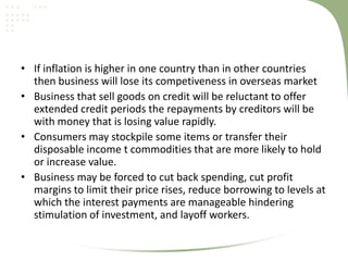 • If inflation is higher in one country than in other countries
  then business will lose its competiveness in overseas market
• Business that sell goods on credit will be reluctant to offer
  extended credit periods the repayments by creditors will be
  with money that is losing value rapidly.
• Consumers may stockpile some items or transfer their
  disposable income t commodities that are more likely to hold
  or increase value.
• Business may be forced to cut back spending, cut profit
  margins to limit their price rises, reduce borrowing to levels at
  which the interest payments are manageable hindering
  stimulation of investment, and layoff workers.
 