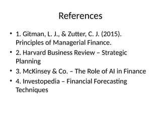 References
• 1. Gitman, L. J., & Zutter, C. J. (2015).
Principles of Managerial Finance.
• 2. Harvard Business Review – Strategic
Planning
• 3. McKinsey & Co. – The Role of AI in Finance
• 4. Investopedia – Financial Forecasting
Techniques
 