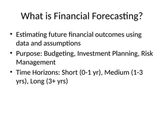What is Financial Forecasting?
• Estimating future financial outcomes using
data and assumptions
• Purpose: Budgeting, Investment Planning, Risk
Management
• Time Horizons: Short (0-1 yr), Medium (1-3
yrs), Long (3+ yrs)
 