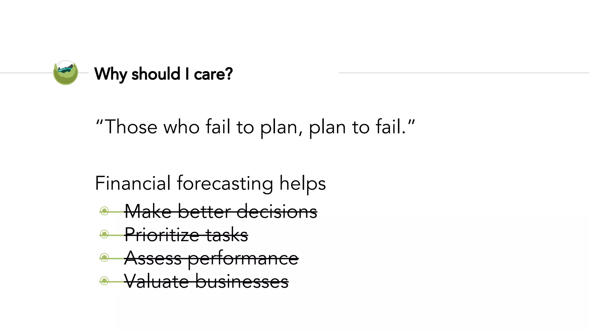 Why should I care?
“Those who fail to plan, plan to fail.”
Financial forecasting helps
◉ Make better decisions
◉ Prioritize tasks
◉ Assess performance
◉ Valuate businesses
 