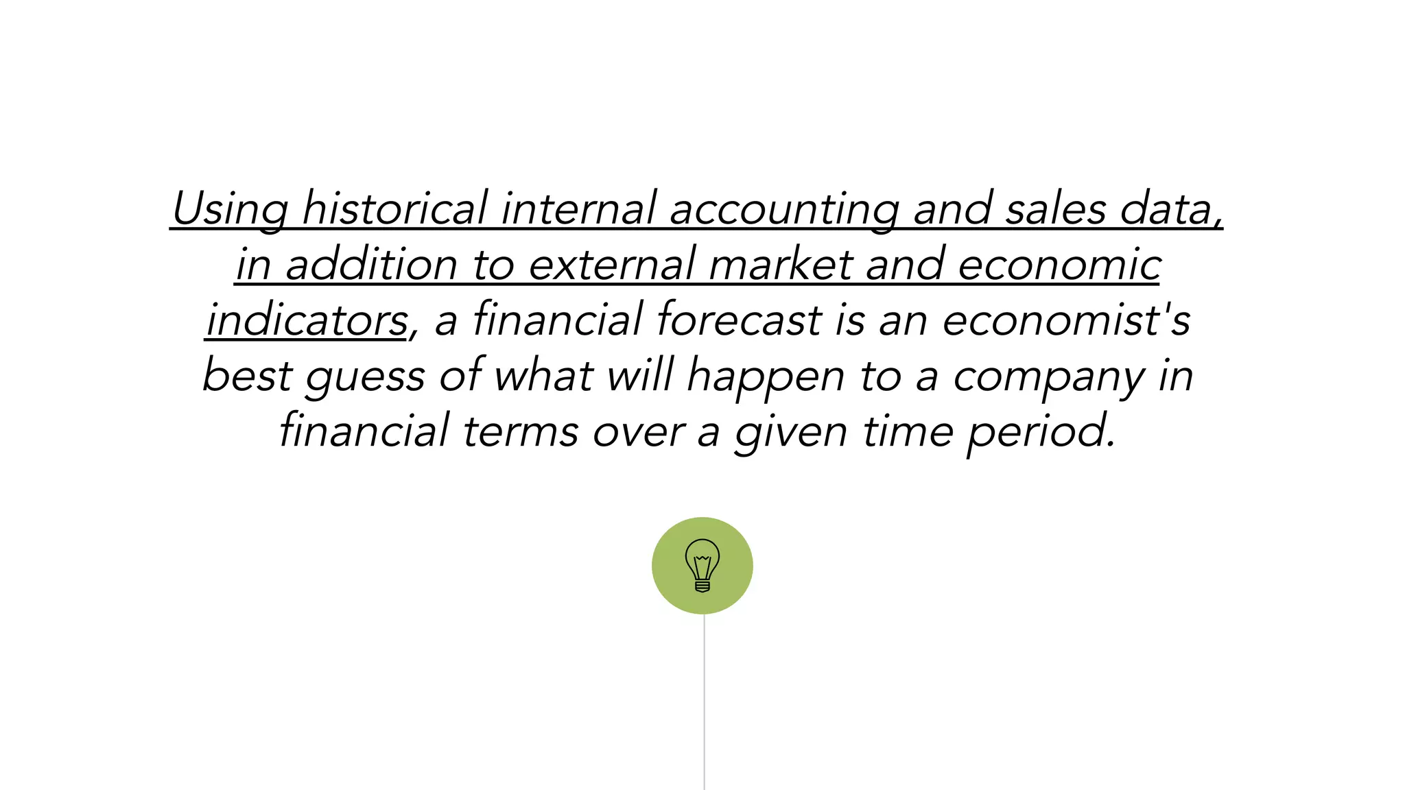 “
Using historical internal accounting and sales data,
in addition to external market and economic
indicators, a financial forecast is an economist's
best guess of what will happen to a company in
financial terms over a given time period.
 