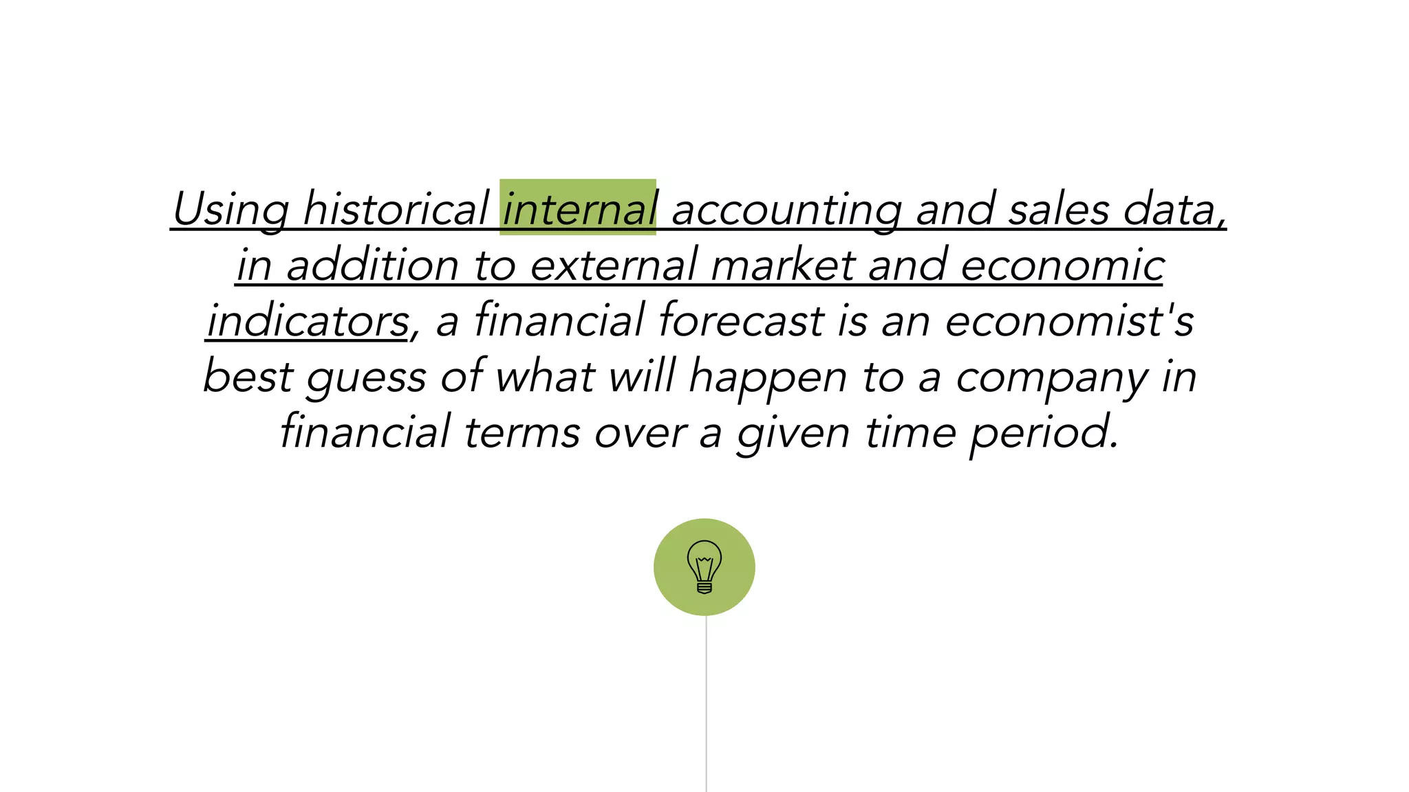 “
Using historical internal accounting and sales data,
in addition to external market and economic
indicators, a financial forecast is an economist's
best guess of what will happen to a company in
financial terms over a given time period.
 