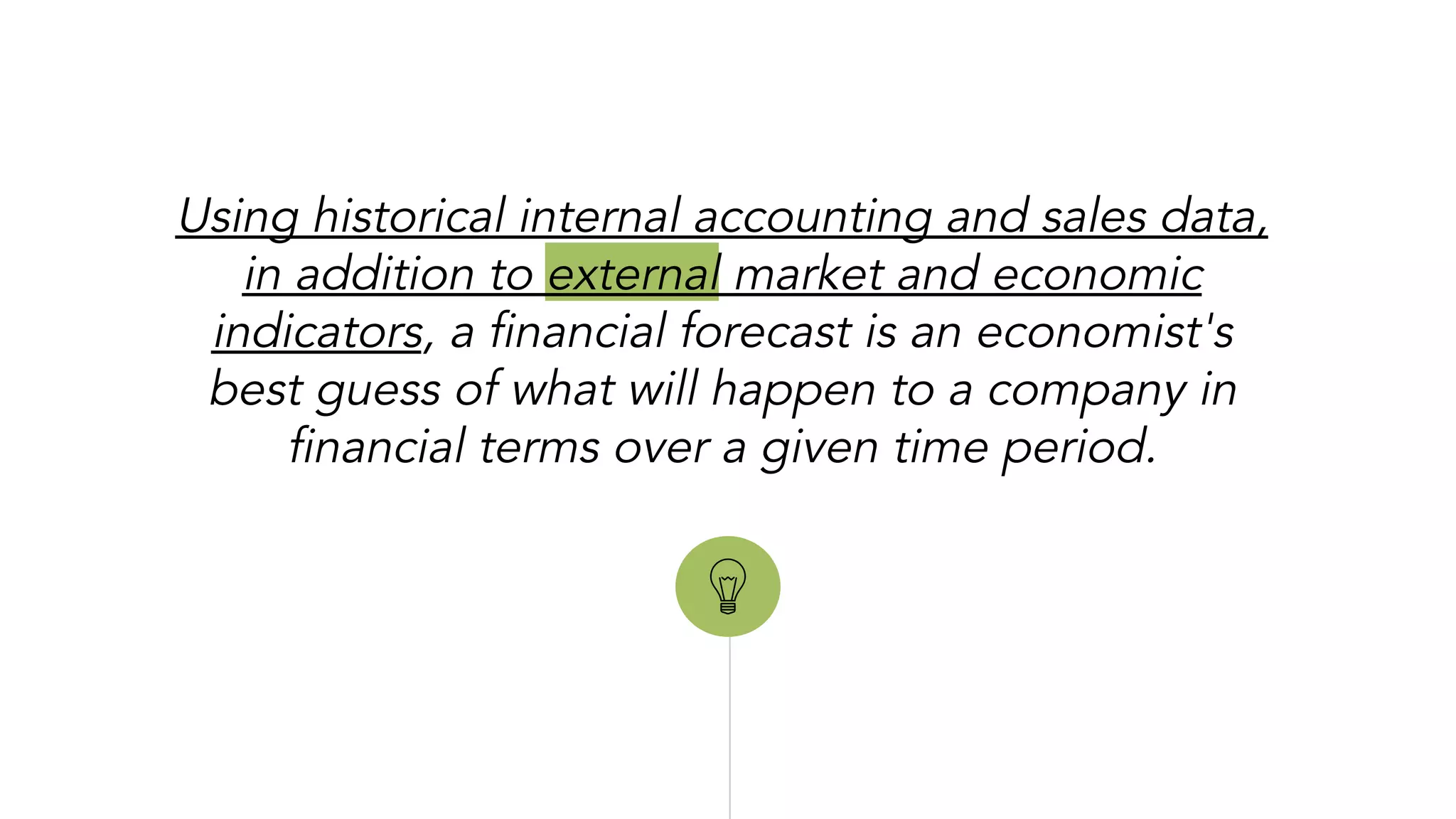 “
Using historical internal accounting and sales data,
in addition to external market and economic
indicators, a financial forecast is an economist's
best guess of what will happen to a company in
financial terms over a given time period.
 