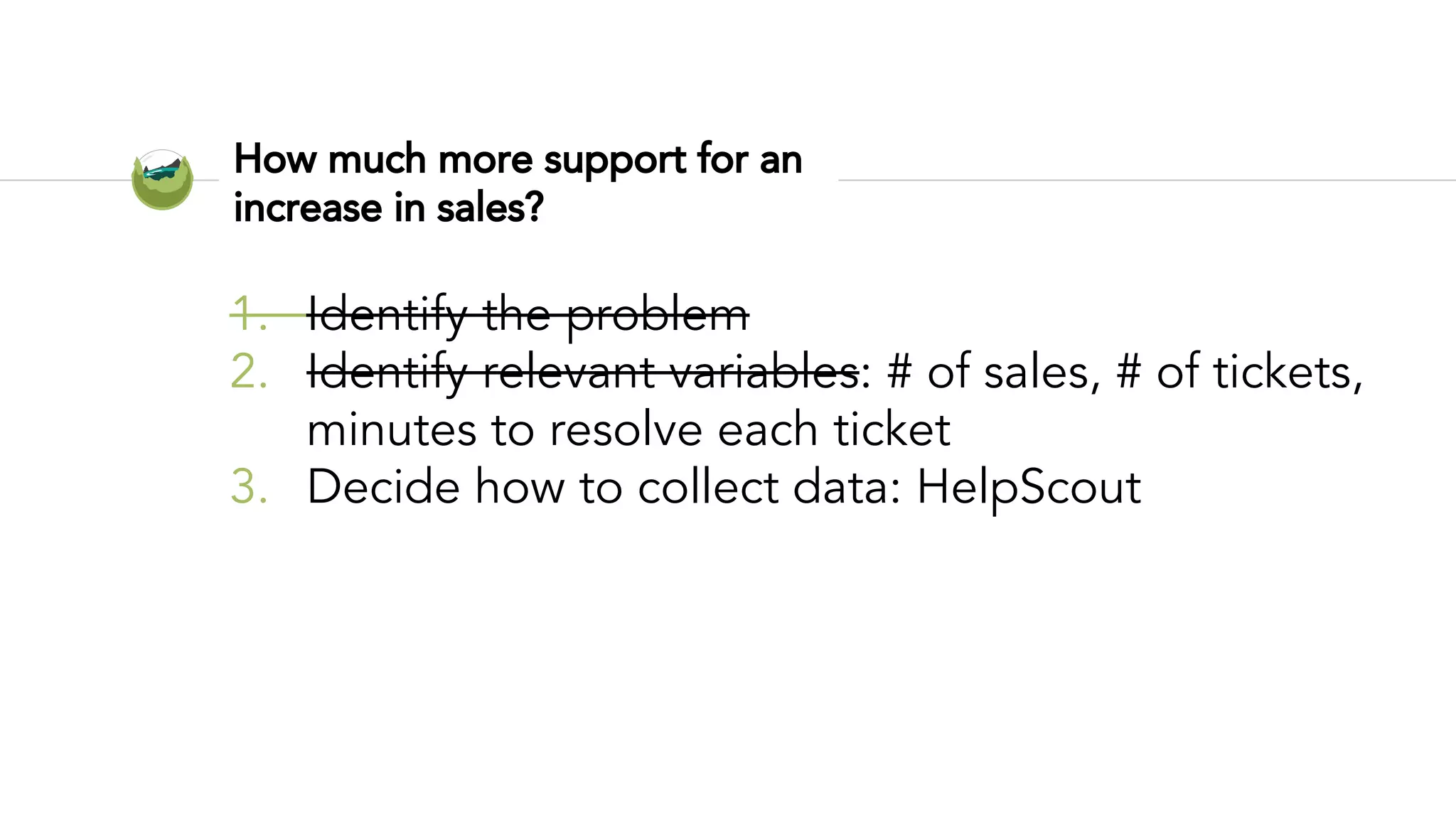 How much more support for an
increase in sales?
1. Identify the problem
2. Identify relevant variables: # of sales, # of tickets,
minutes to resolve each ticket
3. Decide how to collect data: HelpScout
 