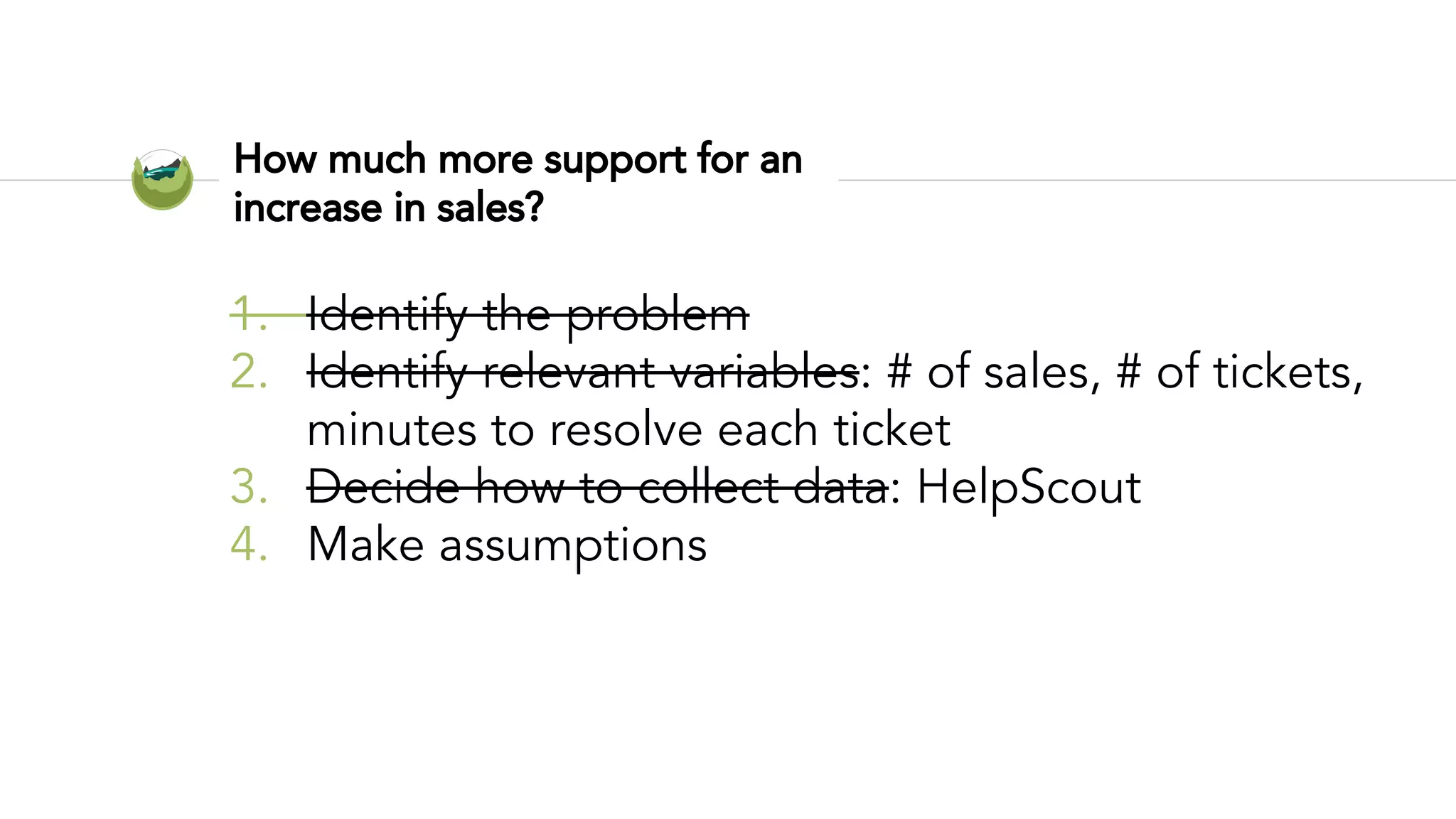 How much more support for an
increase in sales?
1. Identify the problem
2. Identify relevant variables: # of sales, # of tickets,
minutes to resolve each ticket
3. Decide how to collect data: HelpScout
4. Make assumptions
 