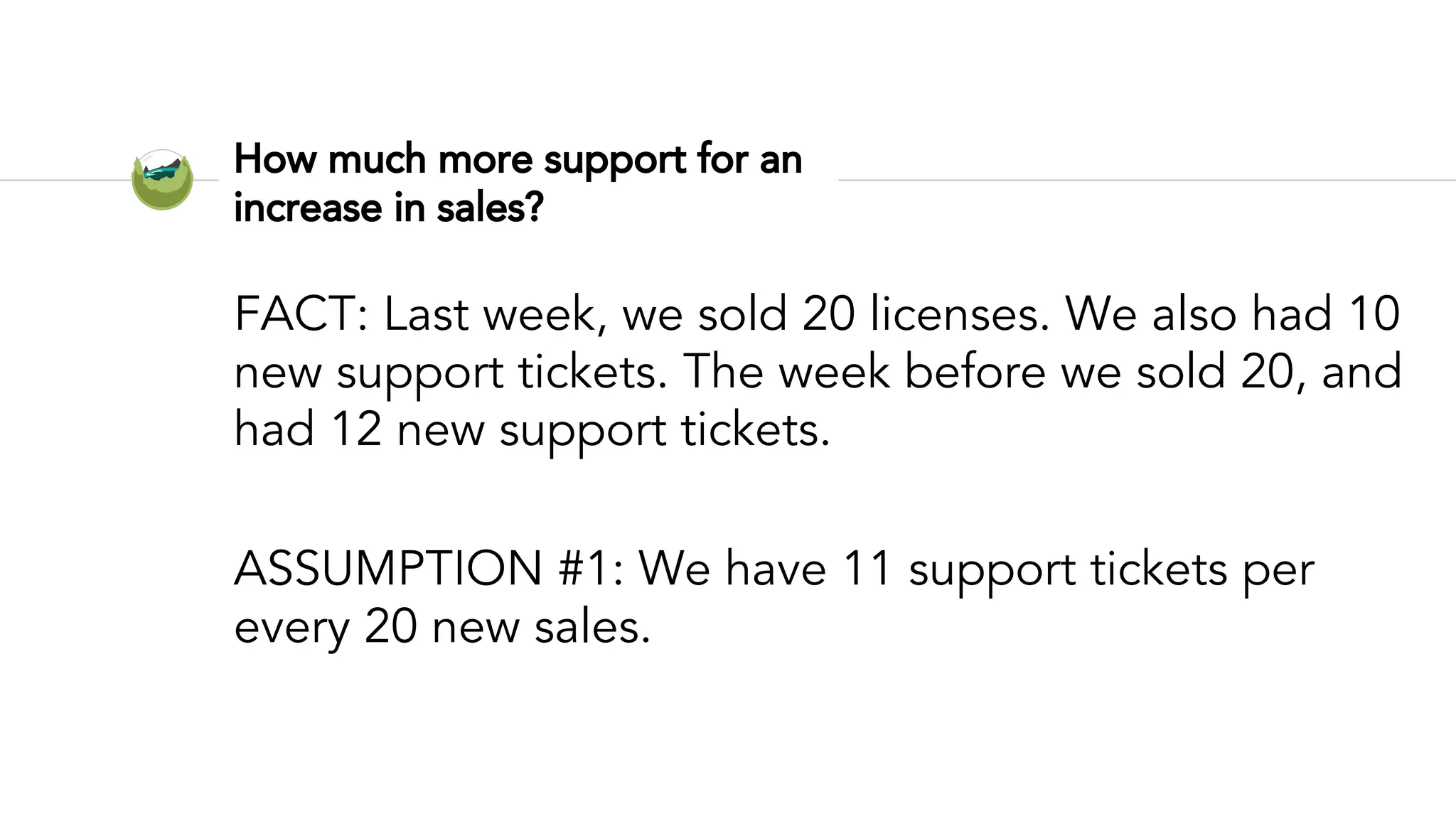 How much more support for an
increase in sales?
FACT: Last week, we sold 20 licenses. We also had 10
new support tickets. The week before we sold 20, and
had 12 new support tickets.
ASSUMPTION #1: We have 11 support tickets per
every 20 new sales.
 