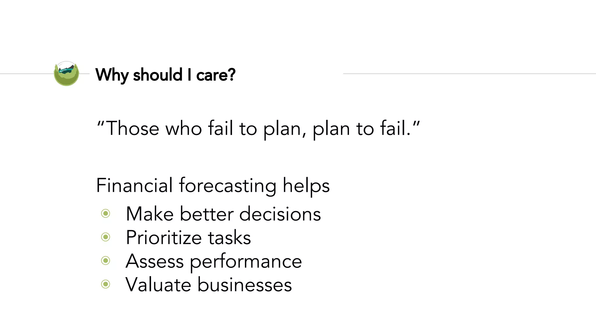Why should I care?
“Those who fail to plan, plan to fail.”
Financial forecasting helps
◉ Make better decisions
◉ Prioritize tasks
◉ Assess performance
◉ Valuate businesses
 