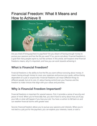 Financial Freedom: What It Means and
How to Achieve It
Are you tired of living paycheck to paycheck? Do you dream of having enough money to
pursue your passions and live the life you want? If so, you’re not alone. Financial freedoms is
a goal that many people aspire to, but few achieve. In this article, we’ll explore what financial
freedoms means, why it’s important, and how you can work towards achieving it.
What is Financial Freedom?
Financial freedoms is the ability to live the life you want without worrying about money. It
means having enough money to cover your expenses and pursue your goals, without being
dependent on a job or anyone else. Financial freedoms can mean different things to
different people, but at its core, it’s about having control over your finances and the
freedom to make choices that align with your values and priorities.
Why is Financial Freedom Important?
Financial freedoms is important for several reasons. First, it provides a sense of security and
peace of mind. When you’re financially free, you don’t have to worry about how you’ll pay
your bills or what will happen if you lose your job. You have a cushion to fall back on and
can weather financial storms with greater ease.
Second, financial freedom allows you to pursue your passions and interests. When you’re
not tied to a job just for the paycheck, you can explore your interests, travel, or start a
 