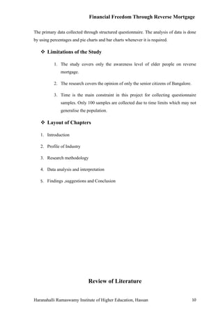 Financial Freedom Through Reverse Mortgage

The primary data collected through structured questionnaire. The analysis of data is done
by using percentages and pie charts and bar charts whenever it is required.

    Limitations of the Study

           1. The study covers only the awareness level of elder people on reverse
               mortgage.

           2. The research covers the opinion of only the senior citizens of Bangalore.

           3. Time is the main constraint in this project for collecting questionnaire
               samples. Only 100 samples are collected due to time limits which may not
               generalise the population.

    Layout of Chapters

   1. Introduction

   2. Profile of Industry

   3. Research methodology

   4. Data analysis and interpretation

   5. Findings ,suggestions and Conclusion




                              Review of Literature


Haranahalli Ramaswamy Institute of Higher Education, Hassan                               10
 