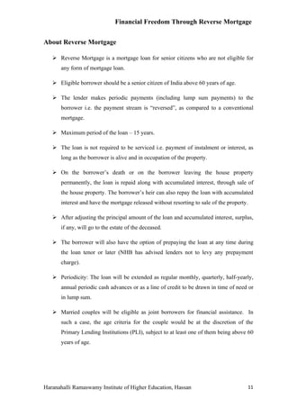 Financial Freedom Through Reverse Mortgage


About Reverse Mortgage

    Reverse Mortgage is a mortgage loan for senior citizens who are not eligible for
      any form of mortgage loan.

    Eligible borrower should be a senior citizen of India above 60 years of age.

    The lender makes periodic payments (including lump sum payments) to the
      borrower i.e. the payment stream is “reversed”, as compared to a conventional
      mortgage.

    Maximum period of the loan – 15 years.

    The loan is not required to be serviced i.e. payment of instalment or interest, as
      long as the borrower is alive and in occupation of the property.

    On the borrower’s death or on the borrower leaving the house property
      permanently, the loan is repaid along with accumulated interest, through sale of
      the house property. The borrower’s heir can also repay the loan with accumulated
      interest and have the mortgage released without resorting to sale of the property.

    After adjusting the principal amount of the loan and accumulated interest, surplus,
      if any, will go to the estate of the deceased.

    The borrower will also have the option of prepaying the loan at any time during
      the loan tenor or later (NHB has advised lenders not to levy any prepayment
      charge).

    Periodicity: The loan will be extended as regular monthly, quarterly, half-yearly,
      annual periodic cash advances or as a line of credit to be drawn in time of need or
      in lump sum.

    Married couples will be eligible as joint borrowers for financial assistance. In
      such a case, the age criteria for the couple would be at the discretion of the
      Primary Lending Institutions (PLI), subject to at least one of them being above 60
      years of age.




Haranahalli Ramaswamy Institute of Higher Education, Hassan                            11
 