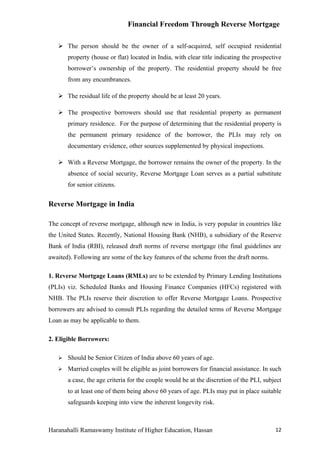 Financial Freedom Through Reverse Mortgage

    The person should be the owner of a self-acquired, self occupied residential
       property (house or flat) located in India, with clear title indicating the prospective
       borrower’s ownership of the property. The residential property should be free
       from any encumbrances.

    The residual life of the property should be at least 20 years.

    The prospective borrowers should use that residential property as permanent
       primary residence. For the purpose of determining that the residential property is
       the permanent primary residence of the borrower, the PLIs may rely on
       documentary evidence, other sources supplemented by physical inspections.

    With a Reverse Mortgage, the borrower remains the owner of the property. In the
       absence of social security, Reverse Mortgage Loan serves as a partial substitute
       for senior citizens.


Reverse Mortgage in India

The concept of reverse mortgage, although new in India, is very popular in countries like
the United States. Recently, National Housing Bank (NHB), a subsidiary of the Reserve
Bank of India (RBI), released draft norms of reverse mortgage (the final guidelines are
awaited). Following are some of the key features of the scheme from the draft norms.

1. Reverse Mortgage Loans (RMLs) are to be extended by Primary Lending Institutions
(PLIs) viz. Scheduled Banks and Housing Finance Companies (HFCs) registered with
NHB. The PLIs reserve their discretion to offer Reverse Mortgage Loans. Prospective
borrowers are advised to consult PLIs regarding the detailed terms of Reverse Mortgage
Loan as may be applicable to them.

2. Eligible Borrowers:

      Should be Senior Citizen of India above 60 years of age.
      Married couples will be eligible as joint borrowers for financial assistance. In such
       a case, the age criteria for the couple would be at the discretion of the PLI, subject
       to at least one of them being above 60 years of age. PLIs may put in place suitable
       safeguards keeping into view the inherent longevity risk.



Haranahalli Ramaswamy Institute of Higher Education, Hassan                               12
 