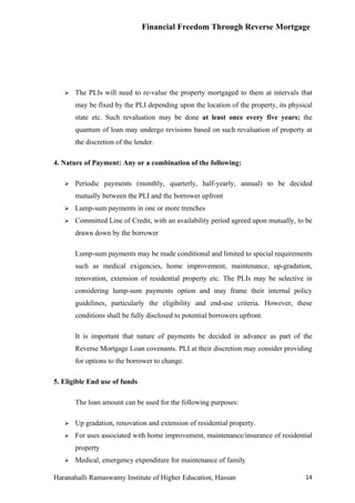 Financial Freedom Through Reverse Mortgage




      The PLIs will need to re-value the property mortgaged to them at intervals that
       may be fixed by the PLI depending upon the location of the property, its physical
       state etc. Such revaluation may be done at least once every five years; the
       quantum of loan may undergo revisions based on such revaluation of property at
       the discretion of the lender.

4. Nature of Payment: Any or a combination of the following:

      Periodic payments (monthly, quarterly, half-yearly, annual) to be decided
       mutually between the PLI and the borrower upfront
      Lump-sum payments in one or more trenches
      Committed Line of Credit, with an availability period agreed upon mutually, to be
       drawn down by the borrower

       Lump-sum payments may be made conditional and limited to special requirements
       such as medical exigencies, home improvement, maintenance, up-gradation,
       renovation, extension of residential property etc. The PLIs may be selective in
       considering lump-sum payments option and may frame their internal policy
       guidelines, particularly the eligibility and end-use criteria. However, these
       conditions shall be fully disclosed to potential borrowers upfront.

       It is important that nature of payments be decided in advance as part of the
       Reverse Mortgage Loan covenants. PLI at their discretion may consider providing
       for options to the borrower to change.

5. Eligible End use of funds

       The loan amount can be used for the following purposes:

      Up gradation, renovation and extension of residential property.
      For uses associated with home improvement, maintenance/insurance of residential
       property
      Medical, emergency expenditure for maintenance of family

Haranahalli Ramaswamy Institute of Higher Education, Hassan                          14
 