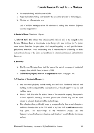 Financial Freedom Through Reverse Mortgage

      For supplementing pension/other income
      Repayment of an existing loan taken for the residential property to be mortgaged
      Meeting any other genuine need

       Use of Reverse Mortgage Loan for speculative, trading and business purposes
       shall not be permitted

6. Period of Loan: Maximum 15 years.

7. Interest Rate: The interest rate (including the periodic rest) to be charged on the
Reverse Mortgage Loan to be extended to the borrower(s) may be fixed by PLI in the
usual manner based on risk perception, the loan pricing policy etc. and specified to the
prospective borrowers. Fixed and floating rate of interest may be offered by the PLIs
subject to disclosure of the terms and conditions in a transparent manner, upfront to the
borrower.

8. Security:

      The Reverse Mortgage Loan shall be secured by way of mortgage of residential
       property, in a suitable form, in favour of PLI.
      Commercial property will not be eligible for Reverse Mortgage Loan.

9. Valuation of Residential Property:

      The residential property should comply with the local residential land-use and
       building bye laws stipulated by local authorities, with duly approved lay-out and
       building plans.
      The PLI shall determine the Market Value of the residential property through their
       external approved valuer(s). In-house professional valuers may also be used
       subject to adequate disclosure of the methodology.
      The valuation of the residential property is required to be done at such frequency
       and intervals as decided by the PLI, which in any case shall be at least once every
       five    years.    The    methodology   of   the   revaluation   process   and   the
       frequency/schedule of such revaluations shall be clearly specified to the borrowers
       upfront.



Haranahalli Ramaswamy Institute of Higher Education, Hassan                            15
 