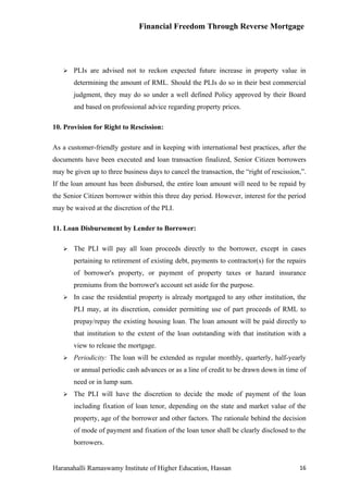 Financial Freedom Through Reverse Mortgage




      PLIs are advised not to reckon expected future increase in property value in
       determining the amount of RML. Should the PLIs do so in their best commercial
       judgment, they may do so under a well defined Policy approved by their Board
       and based on professional advice regarding property prices.

10. Provision for Right to Rescission:

As a customer-friendly gesture and in keeping with international best practices, after the
documents have been executed and loan transaction finalized, Senior Citizen borrowers
may be given up to three business days to cancel the transaction, the “right of rescission,”.
If the loan amount has been disbursed, the entire loan amount will need to be repaid by
the Senior Citizen borrower within this three day period. However, interest for the period
may be waived at the discretion of the PLI.

11. Loan Disbursement by Lender to Borrower:

      The PLI will pay all loan proceeds directly to the borrower, except in cases
       pertaining to retirement of existing debt, payments to contractor(s) for the repairs
       of borrower's property, or payment of property taxes or hazard insurance
       premiums from the borrower's account set aside for the purpose.
      In case the residential property is already mortgaged to any other institution, the
       PLI may, at its discretion, consider permitting use of part proceeds of RML to
       prepay/repay the existing housing loan. The loan amount will be paid directly to
       that institution to the extent of the loan outstanding with that institution with a
       view to release the mortgage.
      Periodicity: The loan will be extended as regular monthly, quarterly, half-yearly
       or annual periodic cash advances or as a line of credit to be drawn down in time of
       need or in lump sum.
      The PLI will have the discretion to decide the mode of payment of the loan
       including fixation of loan tenor, depending on the state and market value of the
       property, age of the borrower and other factors. The rationale behind the decision
       of mode of payment and fixation of the loan tenor shall be clearly disclosed to the
       borrowers.


Haranahalli Ramaswamy Institute of Higher Education, Hassan                               16
 