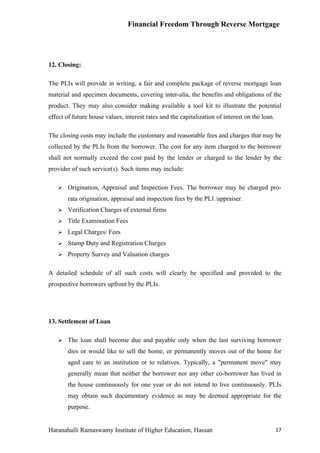 Financial Freedom Through Reverse Mortgage




12. Closing:

The PLIs will provide in writing, a fair and complete package of reverse mortgage loan
material and specimen documents, covering inter-alia, the benefits and obligations of the
product. They may also consider making available a tool kit to illustrate the potential
effect of future house values, interest rates and the capitalization of interest on the loan.

The closing costs may include the customary and reasonable fees and charges that may be
collected by the PLIs from the borrower. The cost for any item charged to the borrower
shall not normally exceed the cost paid by the lender or charged to the lender by the
provider of such service(s). Such items may include:

      Origination, Appraisal and Inspection Fees. The borrower may be charged pro-
       rata origination, appraisal and inspection fees by the PLI /appraiser.
      Verification Charges of external firms
      Title Examination Fees
      Legal Charges/ Fees
      Stamp Duty and Registration Charges
      Property Survey and Valuation charges

A detailed schedule of all such costs will clearly be specified and provided to the
prospective borrowers upfront by the PLIs.




13. Settlement of Loan

      The loan shall become due and payable only when the last surviving borrower
       dies or would like to sell the home, or permanently moves out of the home for
       aged care to an institution or to relatives. Typically, a "permanent move" may
       generally mean that neither the borrower nor any other co-borrower has lived in
       the house continuously for one year or do not intend to live continuously. PLIs
       may obtain such documentary evidence as may be deemed appropriate for the
       purpose.


Haranahalli Ramaswamy Institute of Higher Education, Hassan                                     17
 