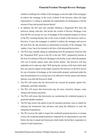Financial Freedom Through Reverse Mortgage

       entitled to challenge the validity of the mortgage as also the right of the mortgagee
       to enforce the mortgage in the event of death of the borrower unless the legal
       representative is willing to undertake the responsibility for discharging in full the
       amount of loan and accrued interest thereof.
      In addition, the PLI may also consider obtaining a Registered Will from the
       borrower stating, inter-alia, that he/she has availed of Reverse Mortgage Loan
       from the PLI on security by way of mortgage of the residential property in favour
       of the PLI, meaning thereby that in the event of death of the borrower (and co-
       borrower, if any), the mortgagee is entitled to enforce the mortgage and recover
       the loan from the sale proceeds on enforcement of security of the mortgage. The
       surplus, if any, has to be returned to the heirs of the deceased borrower(s).
      The PLIs may consider taking an undertaking from the prospective borrower that
       the “Registered Will” given to the PLI is the last “Will”, prepared by him/her at
       the time of availment of Reverse Mortgage Loan facility as per which the property
       will vest in his/her spouse name after his/her demise. The borrower will also
       undertake not to make any other ‘Will' during the currency of the loan which shall
       have any adverse impact on the rights created by the borrower in the PLI's favour
       by way of creation of mortgage on the immoveable property mentioned under the
       loan documentation for covering loan to be allowed to his/her spouse and interest
       thereon, even after the borrower's death.
      The PLI will ensure that the borrower(s) has insured the property against fire,
       earthquake, and other calamities.
      The PLI will ensure that borrower(s) pay all taxes, electricity charges, water
       charges and statutory payments.
      The PLIs will ensure that borrower(s) are maintaining the residential property in
       good and saleable condition.
      The PLI may reserve the option to pay for insurance premium, taxes or repairs by
       reducing the homeowner loan advances and using the difference to meet the
       obligations/expenditures.
      The PLI reserves the right to inspect the residential property/premises or arrange
       to have the residential property/premises inspected by its representatives any time
       before the loan is repaid and borrower(s) shall render his/her/their cooperation in
       respect of such inspections.



Haranahalli Ramaswamy Institute of Higher Education, Hassan                              19
 