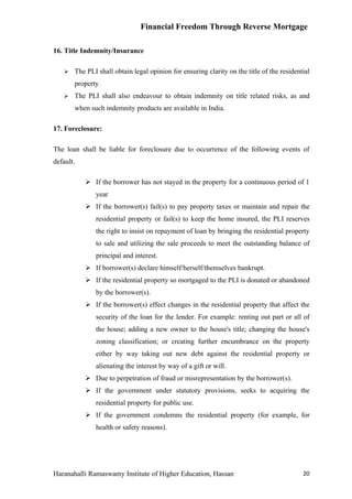 Financial Freedom Through Reverse Mortgage

16. Title Indemnity/Insurance

      The PLI shall obtain legal opinion for ensuring clarity on the title of the residential
       property.
      The PLI shall also endeavour to obtain indemnity on title related risks, as and
       when such indemnity products are available in India.

17. Foreclosure:

The loan shall be liable for foreclosure due to occurrence of the following events of
default.

            If the borrower has not stayed in the property for a continuous period of 1
              year
            If the borrower(s) fail(s) to pay property taxes or maintain and repair the
              residential property or fail(s) to keep the home insured, the PLI reserves
              the right to insist on repayment of loan by bringing the residential property
              to sale and utilizing the sale proceeds to meet the outstanding balance of
              principal and interest.
            If borrower(s) declare himself/herself/themselves bankrupt.
            If the residential property so mortgaged to the PLI is donated or abandoned
              by the borrower(s).
            If the borrower(s) effect changes in the residential property that affect the
              security of the loan for the lender. For example: renting out part or all of
              the house; adding a new owner to the house's title; changing the house's
              zoning classification; or creating further encumbrance on the property
              either by way taking out new debt against the residential property or
              alienating the interest by way of a gift or will.
            Due to perpetration of fraud or misrepresentation by the borrower(s).
            If the government under statutory provisions, seeks to acquiring the
              residential property for public use.
            If the government condemns the residential property (for example, for
              health or safety reasons).




Haranahalli Ramaswamy Institute of Higher Education, Hassan                                20
 