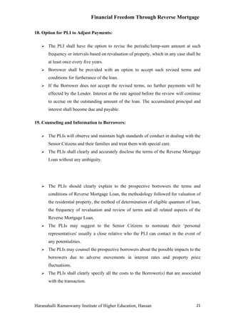 Financial Freedom Through Reverse Mortgage

18. Option for PLI to Adjust Payments:

      The PLI shall have the option to revise the periodic/lump-sum amount at such
       frequency or intervals based on revaluation of property, which in any case shall be
       at least once every five years.
      Borrower shall be provided with an option to accept such revised terms and
       conditions for furtherance of the loan.
      If the Borrower does not accept the revised terms, no further payments will be
       effected by the Lender. Interest at the rate agreed before the review will continue
       to accrue on the outstanding amount of the loan. The accumulated principal and
       interest shall become due and payable.

19. Counseling and Information to Borrowers:

      The PLIs will observe and maintain high standards of conduct in dealing with the
       Senior Citizens and their families and treat them with special care.
      The PLIs shall clearly and accurately disclose the terms of the Reverse Mortgage
       Loan without any ambiguity.




      The PLIs should clearly explain to the prospective borrowers the terms and
       conditions of Reverse Mortgage Loan, the methodology followed for valuation of
       the residential property, the method of determination of eligible quantum of loan,
       the frequency of revaluation and review of terms and all related aspects of the
       Reverse Mortgage Loan.
      The PLIs may suggest to the Senior Citizens to nominate their ‘personal
       representatives' usually a close relative who the PLI can contact in the event of
       any potentialities.
      The PLIs may counsel the prospective borrowers about the possible impacts to the
       borrowers due to adverse movements in interest rates and property price
       fluctuations.
      The PLIs shall clearly specify all the costs to the Borrower(s) that are associated
       with the transaction.




Haranahalli Ramaswamy Institute of Higher Education, Hassan                            21
 