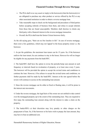 Financial Freedom Through Reverse Mortgage

      The PLIs shall in no way assert or imply to the borrower(s) that the borrower(s) is/
       are obligated to purchase any other product or service offered by the PLI or any
       other associated institution in order to obtain a reverse mortgage loan.
      Take reasonable steps to check out the background and procedures of third parties
       before accepting referrals of business from them, and refuse to accept referrals
       from those that are found unacceptable. Members shall disclose to clients any
       third party with a financial interest in the reverse mortgage transaction.
      Overall, the PLIs shall treat the Senior Citizen borrower fairly.

As the old saying goes, “there are no free lunches in life”. In case of reverse mortgage,
there exist a few guidelines, which may not 'appeal' to the house property owner i.e. the
borrower.

1. As per the guidelines, the maximum loan tenure can be 15 years. So, if the borrower
outlives the loan tenure, he can continue to stay in the house. However he will no longer
be eligible for any payments from the bank/HFC.

2. The bank/HFC shall have the option to revise the periodic/lump sum amount at such
frequency or intervals based on revaluation of property, or at least once every 5 years.
The borrower will be provided the option to accept the revised terms and conditions to
continue the loan. However, if he refuses to accept the revised terms and conditions, no
further payments shall be made by the bank/HFC. Interest at the rate agreed before the
review will continue to accrue on the outstanding loan amount.

3. Since the reverse mortgage can be either at fixed or floating rates, it will be prone to
the interest rate movements.

4. Under the reverse mortgage, the legal heirs of the owner are not entitled to take control
over the mortgaged property up to the extent of the outstanding loan. They are required to
first repay the outstanding loan amount along with the interest to stake a claim on the
property.

5. The banks/HFCs at their discretion may levy penalty or other charges on the
prepayment of loan. So, if the borrower or his heirs wish to prepay the loan amount, they
may have to bear an additional cost.



Haranahalli Ramaswamy Institute of Higher Education, Hassan                              22
 