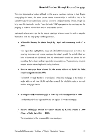 Financial Freedom Through Reverse Mortgage

The most important advantage offered by the reverse mortgage scheme is that despite
mortgaging the house, the house owner retains its ownership, is entitled to live in the
same throughout his lifetime and also has access to a regular income stream, which can
help meet his day-to-day needs. From the banks/HFC's perspective, the mortgage on the
property in its favor ensures that there is no scope for default.

Individuals who wish to opt for the reverse mortgage scheme would do well to acquaint
themselves with the nitty-gritty’s of the guidelines.

    Affordable Housing for Older People by ‘Aged and community services’ in
       2008:

       This report has highlighted a range of affordable housing issues as well as the
       growing importance of reverse mortgage in today’s world. As an individual we
       need to consider and determine how we address these issues and ensure we are
       providing the best care and services to the senior citizens. There are some possible
       actions we can take to begin addressing this issue.

    Reverse mortgage loan scheme for the senior citizens of Delhi By Delhi
       research organization in 2009:

       The report covered that level of awareness of reverse mortgage in the minds of
       senior citizens of New Delhi and also covered the eligibility criteria to avail
       reverse mortgage service.




    ‘Emergence of Reverse mortgage in India’ by Dewan corporation in 2009:

       The report covered the legal aspect and tax aspects of reverse mortgage.




    Reverse Mortgage: Option for senior citizens by Kavita Sriram in 2009
       (Times of India dated Oct 11 2009)

       The report covered the process of Reverse mortgage.




Haranahalli Ramaswamy Institute of Higher Education, Hassan                             23
 