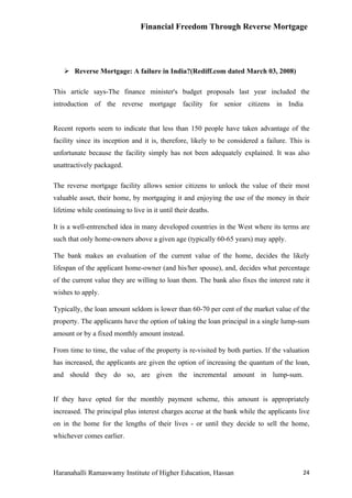 Financial Freedom Through Reverse Mortgage




     Reverse Mortgage: A failure in India?(Rediff.com dated March 03, 2008)

This article says-The finance minister's budget proposals last year included the
introduction of the reverse mortgage facility for senior citizens in India


Recent reports seem to indicate that less than 150 people have taken advantage of the
facility since its inception and it is, therefore, likely to be considered a failure. This is
unfortunate because the facility simply has not been adequately explained. It was also
unattractively packaged.

The reverse mortgage facility allows senior citizens to unlock the value of their most
valuable asset, their home, by mortgaging it and enjoying the use of the money in their
lifetime while continuing to live in it until their deaths.

It is a well-entrenched idea in many developed countries in the West where its terms are
such that only home-owners above a given age (typically 60-65 years) may apply.

The bank makes an evaluation of the current value of the home, decides the likely
lifespan of the applicant home-owner (and his/her spouse), and, decides what percentage
of the current value they are willing to loan them. The bank also fixes the interest rate it
wishes to apply.

Typically, the loan amount seldom is lower than 60-70 per cent of the market value of the
property. The applicants have the option of taking the loan principal in a single lump-sum
amount or by a fixed monthly amount instead.

From time to time, the value of the property is re-visited by both parties. If the valuation
has increased, the applicants are given the option of increasing the quantum of the loan,
and should they do so, are given the incremental amount in lump-sum.


If they have opted for the monthly payment scheme, this amount is appropriately
increased. The principal plus interest charges accrue at the bank while the applicants live
on in the home for the lengths of their lives - or until they decide to sell the home,
whichever comes earlier.




Haranahalli Ramaswamy Institute of Higher Education, Hassan                               24
 