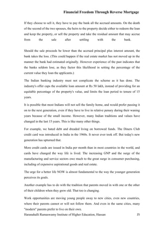 Financial Freedom Through Reverse Mortgage

If they choose to sell it, they have to pay the bank all the accrued amounts. On the death
of the second of the two spouses, the heirs to the property decide either to redeem the loan
and keep the property, or sell the property and take the residual amount that may accrue
from        the        sale     after       settling      with       the       bank.


Should the sale proceeds be lower than the accrued principal plus interest amount, the
bank takes the loss. (This could happen if the real estate market has not moved up in the
manner the bank had estimated originally. However experience of the past indicates that
the banks seldom lose, as they factor this likelihood in setting the percentage of the
current value they loan the applicants.)

The Indian banking industry must not complicate the scheme as it has done. The
industry's offer caps the available loan amount at Rs 50 lakh, instead of providing for an
equitable percentage of the property's value, and limits the loan period to tenure of 15
years.

It is possible that most Indians will not sell the family home, and would prefer passing it
on to the next generation, even if they have to live in relative penury during their waning
years because of the small income. However, many Indian traditions and values have
changed in the last 15 years. This is like many other things.

For example, we hated debt and dreaded living on borrowed funds. The Diners Club
credit card was introduced in India in the 1960s. It never ever took off. But today's new
generation has upturned that.

More credit cards are issued in India per month than in most countries in the world, and
cards have changed the way life is lived. The increasing GNP and the surge of the
manufacturing and service sectors owe much to the great surge in consumer purchasing,
including of expensive aspirational goods and real estate.

The urge for a better life NOW is almost fundamental to the way the younger generation
perceives its goals.

Another example has to do with the tradition that parents moved in with one or the other
of their children when they grew old. That too is changing.

Work opportunities are moving young people away to new cities, even new countries,
where their parents cannot or will not follow them. And even in the same cities, many
"modern" parents prefer to live on their own.
Haranahalli Ramaswamy Institute of Higher Education, Hassan                              25
 