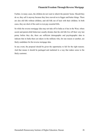 Financial Freedom Through Reverse Mortgage

Further, in many cases, the children do not want to inherit the parents' home. Should they
do so, they sell it anyway because they have moved on to bigger and better things. There
are also old folk without children, and old folk out of luck with their children. In both
cases, they are short of the cash to even pay essential bills.

So while the reverse mortgage idea may not take off in India as it has in the West, where
social and parent-child behaviour usually dictates that the old folk live off their very last
penny before they die, there are sufficient demographic and psychographic data to
indicate that in India there are takers in the millions who, for one reason or another, are
likely candidates for the reverse mortgage idea.

In any event, the proposal should be given the opportunity to fail for the right reasons.
And that means it should be packaged and marketed in a way that makes sense to the
likely customer.




Haranahalli Ramaswamy Institute of Higher Education, Hassan                               26
 