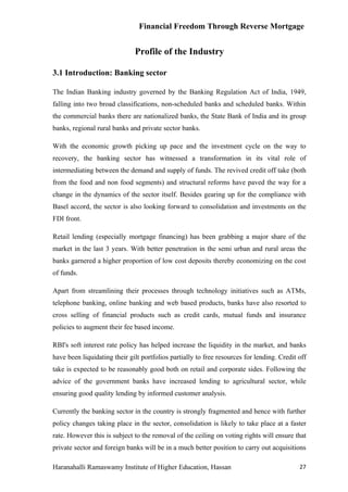 Financial Freedom Through Reverse Mortgage


                              Profile of the Industry

3.1 Introduction: Banking sector

The Indian Banking industry governed by the Banking Regulation Act of India, 1949,
falling into two broad classifications, non-scheduled banks and scheduled banks. Within
the commercial banks there are nationalized banks, the State Bank of India and its group
banks, regional rural banks and private sector banks.

With the economic growth picking up pace and the investment cycle on the way to
recovery, the banking sector has witnessed a transformation in its vital role of
intermediating between the demand and supply of funds. The revived credit off take (both
from the food and non food segments) and structural reforms have paved the way for a
change in the dynamics of the sector itself. Besides gearing up for the compliance with
Basel accord, the sector is also looking forward to consolidation and investments on the
FDI front.

Retail lending (especially mortgage financing) has been grabbing a major share of the
market in the last 3 years. With better penetration in the semi urban and rural areas the
banks garnered a higher proportion of low cost deposits thereby economizing on the cost
of funds.

Apart from streamlining their processes through technology initiatives such as ATMs,
telephone banking, online banking and web based products, banks have also resorted to
cross selling of financial products such as credit cards, mutual funds and insurance
policies to augment their fee based income.

RBI's soft interest rate policy has helped increase the liquidity in the market, and banks
have been liquidating their gilt portfolios partially to free resources for lending. Credit off
take is expected to be reasonably good both on retail and corporate sides. Following the
advice of the government banks have increased lending to agricultural sector, while
ensuring good quality lending by informed customer analysis.

Currently the banking sector in the country is strongly fragmented and hence with further
policy changes taking place in the sector, consolidation is likely to take place at a faster
rate. However this is subject to the removal of the ceiling on voting rights will ensure that
private sector and foreign banks will be in a much better position to carry out acquisitions

Haranahalli Ramaswamy Institute of Higher Education, Hassan                                 27
 