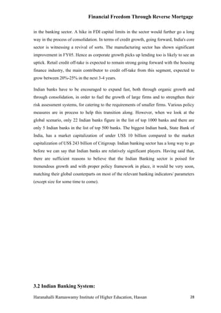 Financial Freedom Through Reverse Mortgage

in the banking sector. A hike in FDI capital limits in the sector would further go a long
way in the process of consolidation. In terms of credit growth, going forward, India's core
sector is witnessing a revival of sorts. The manufacturing sector has shown significant
improvement in FY05. Hence as corporate growth picks up lending too is likely to see an
uptick. Retail credit off-take is expected to remain strong going forward with the housing
finance industry, the main contributor to credit off-take from this segment, expected to
grow between 20%-25% in the next 3-4 years.

Indian banks have to be encouraged to expand fast, both through organic growth and
through consolidation, in order to fuel the growth of large firms and to strengthen their
risk assessment systems, for catering to the requirements of smaller firms. Various policy
measures are in process to help this transition along. However, when we look at the
global scenario, only 22 Indian banks figure in the list of top 1000 banks and there are
only 5 Indian banks in the list of top 500 banks. The biggest Indian bank, State Bank of
India, has a market capitalization of under US$ 10 billion compared to the market
capitalization of US$ 243 billion of Citigroup. Indian banking sector has a long way to go
before we can say that Indian banks are relatively significant players. Having said that,
there are sufficient reasons to believe that the Indian Banking sector is poised for
tremendous growth and with proper policy framework in place, it would be very soon,
matching their global counterparts on most of the relevant banking indicators/ parameters
(except size for some time to come).




3.2 Indian Banking System:

Haranahalli Ramaswamy Institute of Higher Education, Hassan                             28
 