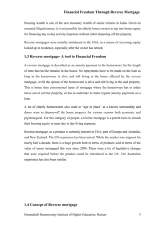 Financial Freedom Through Reverse Mortgage

Housing wealth is one of the non monetary wealth of senior citizens in India. Given its
essential illiquid nature, it is not possible for elderly house owners to tap into home equity
for financing day to day activity/expenses without either disposing off the property.

Reverse mortgages were initially introduced in the USA, as a means of accessing equity
locked up in residence, especially after the owner has retired.

1.3 Reverse mortgage- A tool to Financial Freedom

A reverse mortgage is described as an annuity payment to the homeowner for the length
of time that he/she remains in the house. No repayments have to be made on the loan as
long as the homeowner is alive and still living in the house affected by the reverse
mortgage, or till the spouse of the homeowner is alive and still living in the said property.
This is better than conventional types of mortgage where the homeowner has to either
move out or sell her property, or has to undertake to make regular annuity payments on a
loan.

A lot of elderly homeowners also want to “age in place” at a known surrounding and
donor want to dispose-off the house property for various reasons both economic and
psychological. For this category of people, a reverse mortgage is a potent tools to encash
their housing equity to meet day to day living expenses.

Reverse mortgage, as a product is currently present in USA, part of Europe and Australia,
and New Zealand. The US experience has been mixed. While the market was stagnant for
nearly half a decade, there is a huge growth both in terms of products sold in terms of the
value of assets mortgaged this way since 2000. There were a lot of legislative changes
that were required before the product could be introduced in the US. The Australian
experience has also been similar.




1.4 Concept of Reverse mortgage

Haranahalli Ramaswamy Institute of Higher Education, Hassan                                 3
 