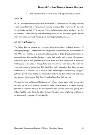 Financial Freedom Through Reverse Mortgage

                1980: Nationalisation of seven banks with deposits over 200 crores.

Phase III

In 1991, under the chairmanship of M Narasimham, a committee was set up by his name
which worked for the liberalisation of banking practices. The country is flooded with
foreign banks and their ATM stations. Efforts are being put to give a satisfactory service
to customers. Phone banking and net banking is introduced. The entire system became
more convenient and swift. Time is given more importance than money.

3.3 Current Scenario:

The Indian Banking industry has been undergoing rapid changes reflecting a number of
underlying changes. Liberalization and deregulation witnessed in the Indian markets in
the 1990s have resulted in a spurt in banking activity in India. Significant advances in
communication have enabled banks to expand their reach, both in terms of geography
covered as well as new products introduced. With increased competition in wholesale
banking due to the entry of foreign banks and new private sector banks, the sector has
witnessed a squeeze in margins. This has led to banks increasing their focus on retail
banking so as to obtain access to low cost funds and to expand into relatively untapped,
potential growth areas. Banks and financial institutions are thus continuously exploring
new avenues for increasing their footprint and safeguarding their margins.

Competition from multinational banks and entry of new private sector banks has rewritten
the rules of the retail lending business in India. Slow growth in corporate lending,
pressure on corporate spreads due to competition and concerns over asset quality have
induced public sector banks to follow the private sector banks in placing emphasis on
growth through expansion of retail portfolio.




Haranahalli Ramaswamy Institute of Higher Education, Hassan                            30
 
