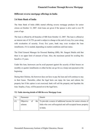 Financial Freedom Through Reverse Mortgage


Different reverse mortgage offerings in India

3.4 State Bank of India

The State Bank of India (SBI) started offering reverse mortgage products for senior
citizen on October 12, 2007. Joint loans are given if the spouse is alive and is over 58
years of age.

The loan is offered by all branches of SBI from October 12, 2007. The loan is offered at
an interest rate of 10.75% pa and is subject to change at the end of every five years along
with revaluation of security. Every five years, bank may even re-adjust the loan
installments, if it is needed, depending on market conditions and loan status.

The Chief General Manager for Personal Banking (SBI), Mr. Sangeet Shukla told that
there is no upper limit of amount of loan. Also, the maximum period for availing this
benefit is 15 years.

Under this loan, borrowers can be avail payment against the security of their houses on
monthly or quarter installments or either he/she can go for as a lump sum payment at the
beginning.

During their lifetime, the borrower does not have to pay the loan and will continue to stay
in their house. Thereafter, either the legal heirs can repay the loan and redeem the
property but if this option is not exercised, bank will sell the property and liquidate the
loan. Surplus, if any, will be passed on to the legal heirs.

T2: Table showing details of SBI Reverse Mortgage Loan

No.     Parameter                 Details

(1)     Objective      of    the To provide a source of additional income for senior citizens of
        scheme                    India who own self-acquired and self-occupied house property
                                  in India.




Haranahalli Ramaswamy Institute of Higher Education, Hassan                             31
 