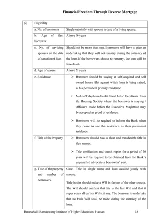Financial Freedom Through Reverse Mortgage

(2)    Eligibility

       a. No. of borrowers          Single or jointly with spouse in case of a living spouse.

       b.     Age     of     first Above 60 years
       borrower

       c. No. of surviving Should not be more than one. Borrowers will have to give an
            spouses on the date undertaking that they will not remarry during the currency of
            of sanction of loan     the loan. If the borrowers choose to remarry, the loan will be
                                    foreclosed.

       d. Age of spouse             Above 58 years

       e. Residence                     Borrower should be staying at self-acquired and self
                                            owned house /flat against which loan is being raised,
                                            as his permanent primary residence.

                                        Mobile/Telephone/Credit Card bills/ Certificate from
                                            the Housing Society where the borrower is staying /
                                            Affidavit made before the Executive Magistrate may
                                            be accepted as proof of residence.

                                        Borrowers will be required to inform the Bank when
                                            they cease to use this residence as their permanent
                                            residence.

       f. Title of the Property         Borrowers should have a clear and transferable title in
                                            their names.

                                        Title verification and search report for a period of 30
                                            years will be required to be obtained from the Bank’s
                                            empanelled advocate at borrowers’ cost.

       g. Title of the property Case– Title in single name and loan availed jointly with
            and     number    of spouse.
            borrowers.
                                    Title holder should make a Will in favour of the other spouse.
                                    The Will should confirm that this is the last Will and that it
                                    super cedes all earlier Wills, if any. The borrower to undertake
                                    that no fresh Will shall be made during the currency of the
                                    loan.

Haranahalli Ramaswamy Institute of Higher Education, Hassan                                 32
 