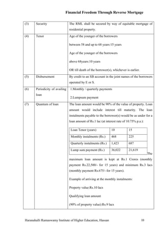 Financial Freedom Through Reverse Mortgage

(3)    Security                  The RML shall be secured by way of equitable mortgage of
                                 residential property.

(4)    Tenor                     Age of the younger of the borrowers

                                 between 58 and up to 68 years:15 years

                                 Age of the younger of the borrowers

                                 above 68years:10 years

                                 OR till death of the borrower(s), whichever is earlier.

(5)    Disbursement              By credit to an SB account in the joint names of the borrowers
                                 operated by E or S.

(6)    Periodicity of availing   1.Monthly / quarterly payments
       loan
                                 2.Lumpsum payment

(7)    Quantum of loan           The loan amount would be 90% of the value of property. Loan
                                 amount would include interest till maturity. The loan
                                 instalments payable to the borrower(s) would be as under for a
                                 loan amount of Rs.1 lac (at interest rate of 10.75% p.a.):

                                  Loan Tenor (years)             10            15

                                  Monthly instalments (Rs.)      468           225

                                  Quarterly instalments (Rs.)    1,423         687

                                  Lump sum payment (Rs.)         36,022        21,619
                                                                                                The
                                 maximum loan amount is kept at Rs.1 Crores (monthly
                                 payment Rs.22,500/- for 15 years) and minimum Rs.3 lacs
                                 (monthly payment Rs.675/- for 15 years).

                                 Example of arriving at the monthly instalments:

                                 Property value:Rs.10 lacs

                                 Qualifying loan amount

                                 (90% of property value):Rs.9 lacs



Haranahalli Ramaswamy Institute of Higher Education, Hassan                                33
 